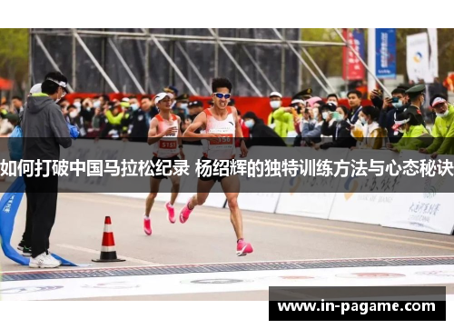 如何打破中国马拉松纪录 杨绍辉的独特训练方法与心态秘诀