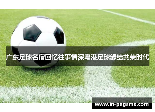 广东足球名宿回忆往事情深粤港足球缘结共荣时代