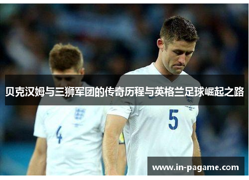 贝克汉姆与三狮军团的传奇历程与英格兰足球崛起之路