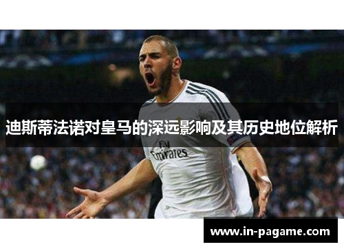 迪斯蒂法诺对皇马的深远影响及其历史地位解析