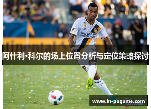 阿什利·科尔的场上位置分析与定位策略探讨 阿什利·科尔的场上位置分析与定位策略探讨