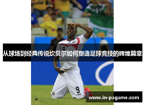 从球场到经典传说坎贝尔如何塑造足球竞技的辉煌篇章 从球场到经典传说坎贝尔如何塑造足球竞技的辉煌篇章