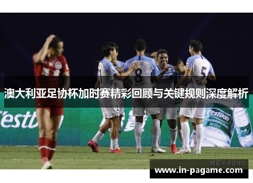 澳大利亚足协杯加时赛精彩回顾与关键规则深度解析 澳大利亚足协杯加时赛精彩回顾与关键规则深度解析