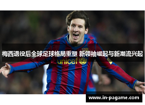 梅西退役后全球足球格局重塑 新领袖崛起与新潮流兴起