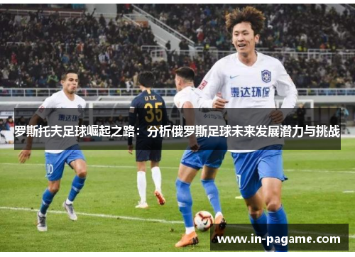 罗斯托夫足球崛起之路：分析俄罗斯足球未来发展潜力与挑战