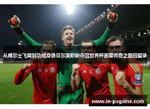 从威尔士飞翼到功成身退贝尔美职联夺冠世界杯谢幕传奇之路回望录