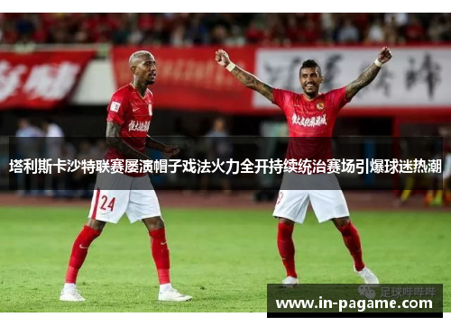 塔利斯卡沙特联赛屡演帽子戏法火力全开持续统治赛场引爆球迷热潮