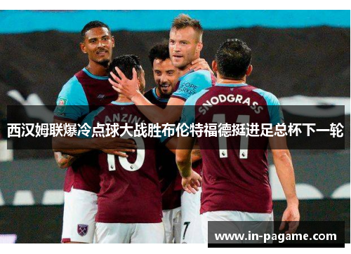 西汉姆联爆冷点球大战胜布伦特福德挺进足总杯下一轮
