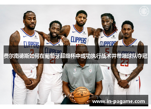 费尔南德斯如何在葡萄牙超级杯中成功执行战术并带领球队夺冠 费尔南德斯如何在葡萄牙超级杯中成功执行战术并带领球队夺冠