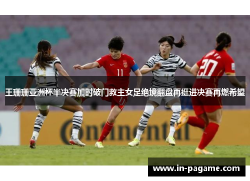 王珊珊亚洲杯半决赛加时破门救主女足绝境翻盘再挺进决赛再燃希望